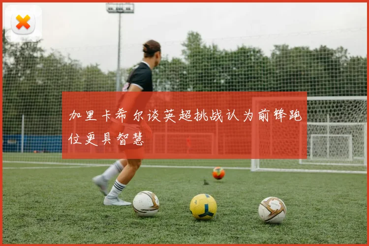 加里卡希尔谈英超挑战认为前锋跑位更具智慧