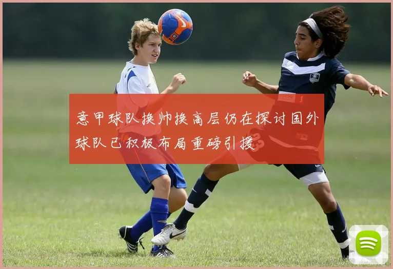 意甲球队换帅换高层仍在探讨国外球队已积极布局重磅引援