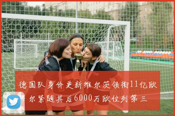 德国队身价更新维尔茨领衔11亿欧卡尔紧随其后6000万欧位列第三