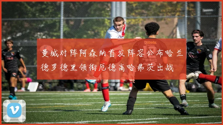 曼城对阵阿森纳首发阵容公布哈兰德罗德里领衔厄德高哈弗茨出战