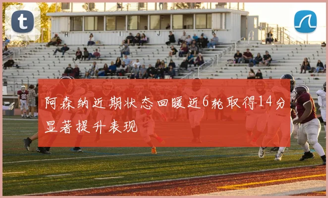 阿森纳近期状态回暖近6轮取得14分显著提升表现