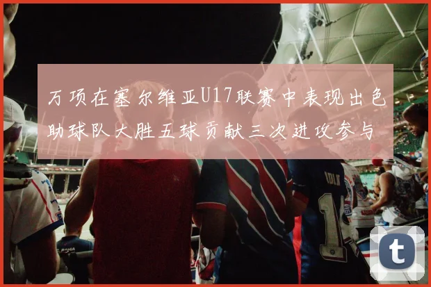 万项在塞尔维亚U17联赛中表现出色助球队大胜五球贡献三次进攻参与