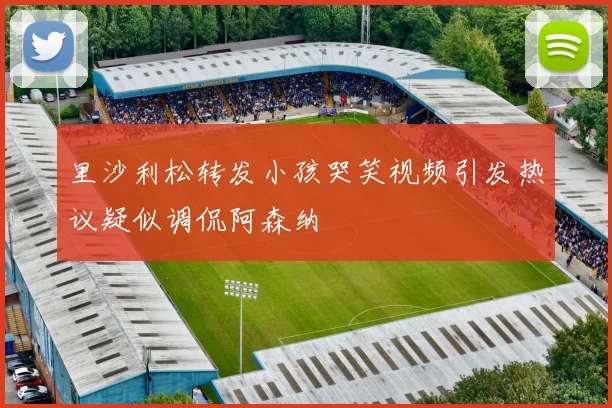 里沙利松转发小孩哭笑视频引发热议疑似调侃阿森纳