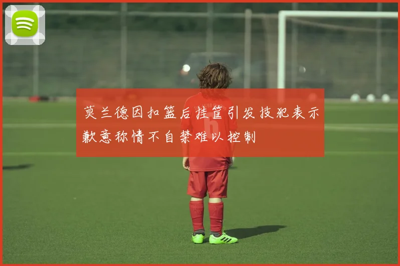 莫兰德因扣篮后挂筐引发技犯表示歉意称情不自禁难以控制