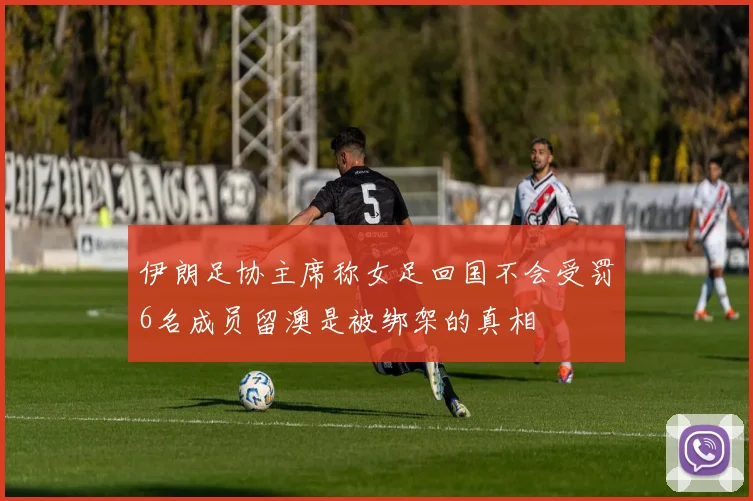 伊朗足协主席称女足回国不会受罚6名成员留澳是被绑架的真相