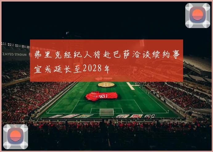 弗里克经纪人将赴巴萨洽谈续约事宜或延长至2028年