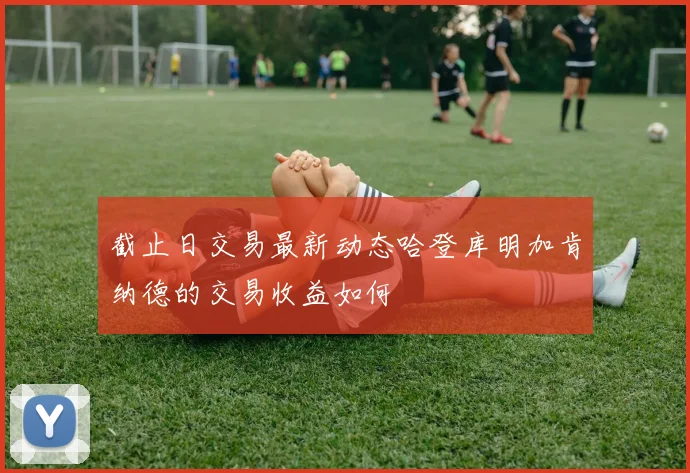 截止日交易最新动态哈登库明加肯纳德的交易收益如何