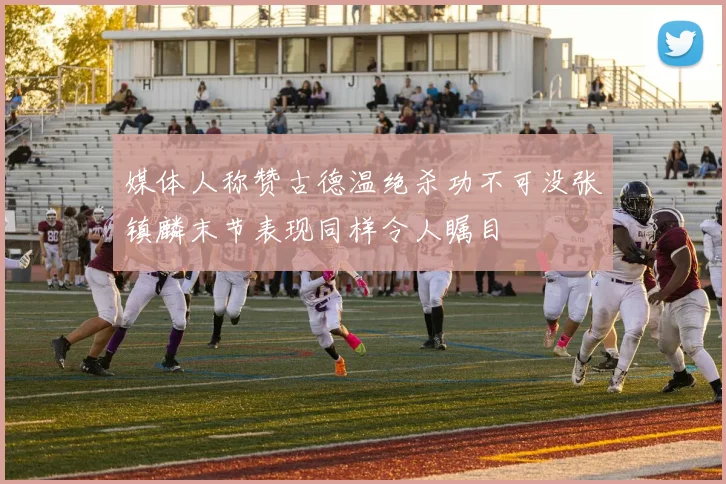 媒体人称赞古德温绝杀功不可没张镇麟末节表现同样令人瞩目