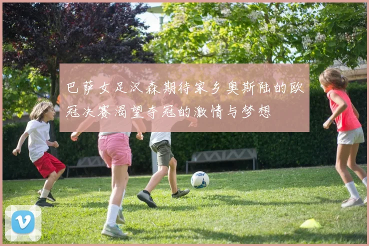 巴萨女足汉森期待家乡奥斯陆的欧冠决赛渴望夺冠的激情与梦想