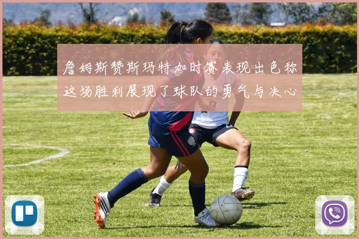 詹姆斯赞斯玛特加时赛表现出色称这场胜利展现了球队的勇气与决心