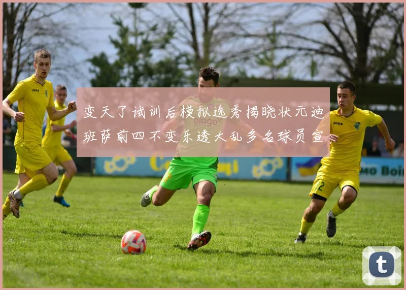 变天了试训后模拟选秀揭晓状元迪班萨前四不变乐透大乱多名球员宣布退选