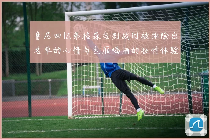 鲁尼回忆弗格森告别战时被排除出名单的心情与包厢喝酒的独特体验