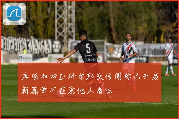 库明加回应科尔私交传闻称已开启新篇章不在意他人看法