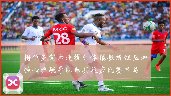 梅伦多需加速提升体能教练组应加强心理疏导以助其适应比赛节奏