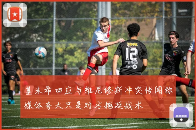 基米希回应与维尼修斯冲突传闻称媒体夸大只是对方拖延战术
